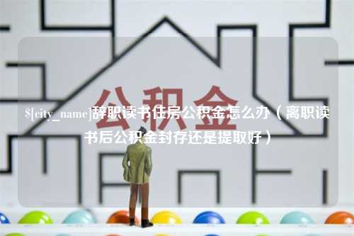 太康辞职读书住房公积金怎么办（离职读书后公积金封存还是提取好）